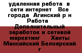 удаленная работа  в сети интернет - Все города, Агинский р-н Работа » Дополнительный заработок и сетевой маркетинг   . Ханты-Мансийский,Белоярский г.